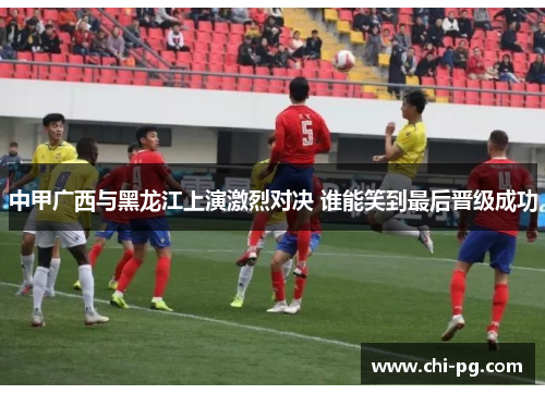 中甲广西与黑龙江上演激烈对决 谁能笑到最后晋级成功