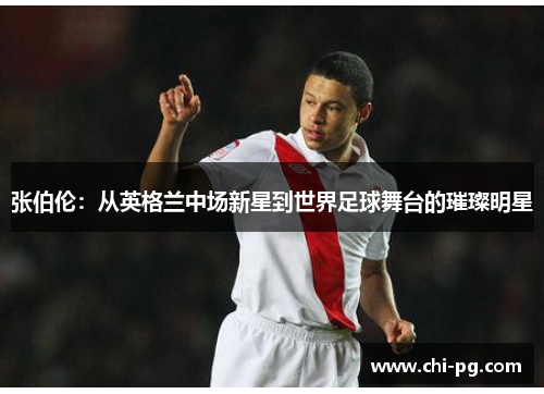 张伯伦:从英格兰中场新星到世界足球舞台的璀璨明星 张伯伦:从英格兰中场新星到世界足球舞台的璀璨明星