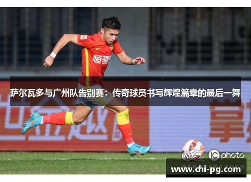 萨尔瓦多与广州队告别赛:传奇球员书写辉煌篇章的最后一舞 萨尔瓦多与广州队告别赛:传奇球员书写辉煌篇章的最后一舞