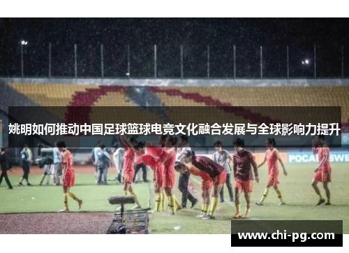 姚明如何推动中国足球篮球电竞文化融合发展与全球影响力提升 姚明如何推动中国足球篮球电竞文化融合发展与全球影响力提升