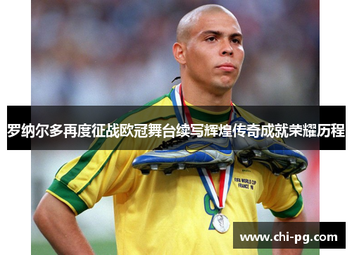 罗纳尔多再度征战欧冠舞台续写辉煌传奇成就荣耀历程